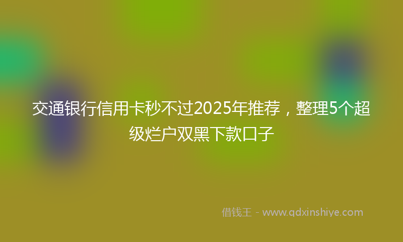 交通银行信用卡秒不过2025年推荐，整理5个超级烂户双黑下款口子