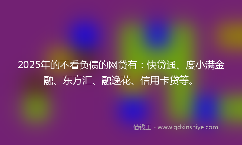 2025年的不看负债的网贷有：快贷通、度小满金融、东方汇、融逸花、信用卡贷等。