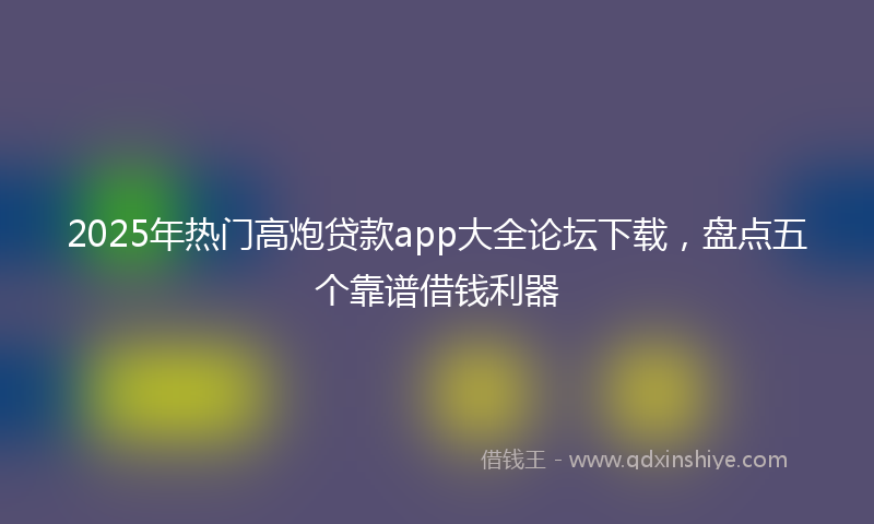 2025年热门高炮贷款app大全论坛下载，盘点五个靠谱借钱利器