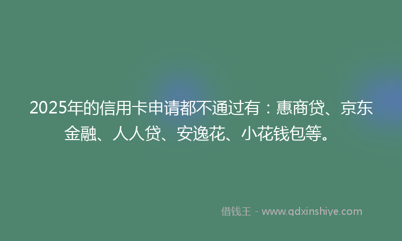2025年的信用卡申请都不通过有：惠商贷、京东金融、人人贷、安逸花、小花钱包等。