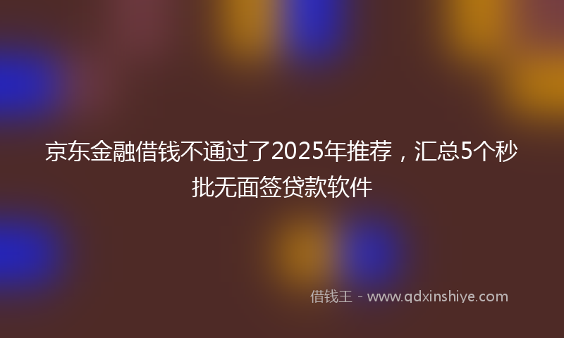 京东金融借钱不通过了2025年推荐，汇总5个秒批无面签贷款软件