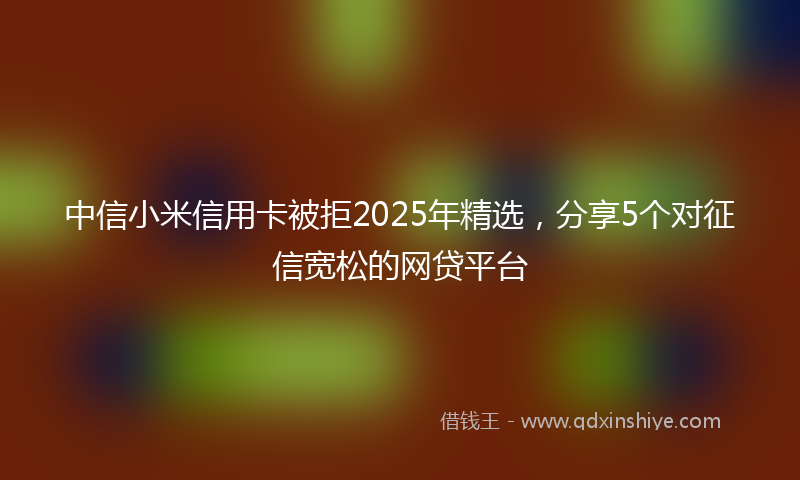 中信小米信用卡被拒2025年精选，分享5个对征信宽松的网贷平台