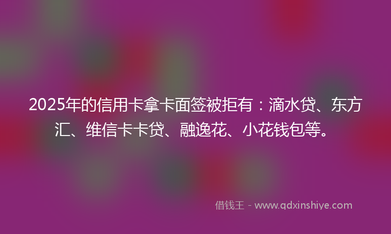 2025年的信用卡拿卡面签被拒有：滴水贷、东方汇、维信卡卡贷、融逸花、小花钱包等。