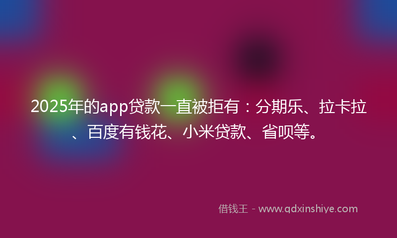 2025年的app贷款一直被拒有：分期乐、拉卡拉、百度有钱花、小米贷款、省呗等。