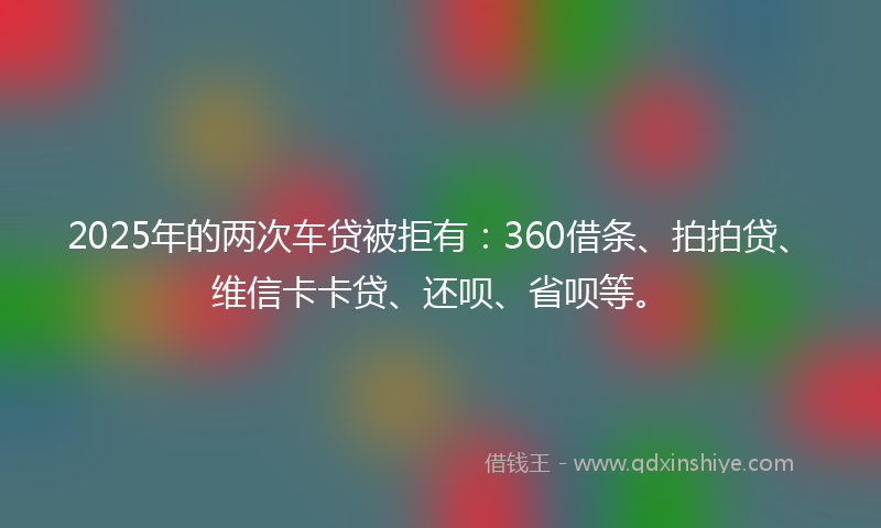 2025年的两次车贷被拒有：360借条、拍拍贷、维信卡卡贷、还呗、省呗等。