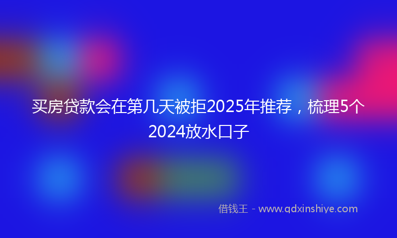 买房贷款会在第几天被拒2025年推荐，梳理5个2024放水口子