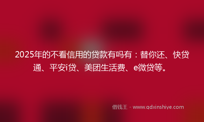 2025年的不看信用的贷款有吗有：替你还、快贷通、平安i贷、美团生活费、e微贷等。