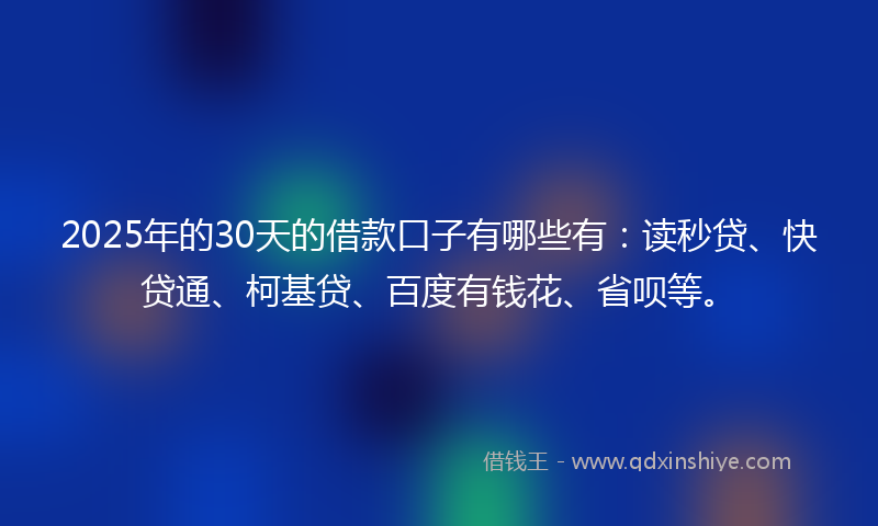 2025年的30天的借款口子有哪些有：读秒贷、快贷通、柯基贷、百度有钱花、省呗等。