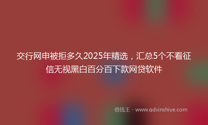 交行网申被拒多久2025年精选，汇总5个不看征信无视黑白百分百下款网贷软件
