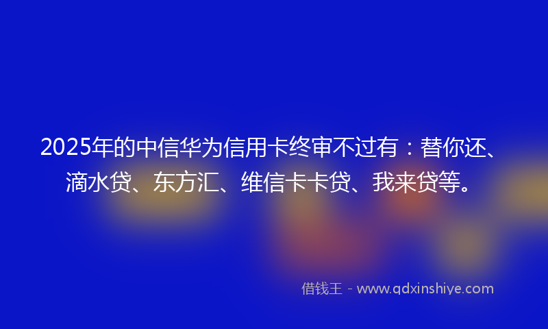 2025年的中信华为信用卡终审不过有：替你还、滴水贷、东方汇、维信卡卡贷、我来贷等。