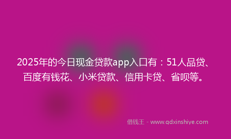 2025年的今日现金贷款app入口有：51人品贷、百度有钱花、小米贷款、信用卡贷、省呗等。