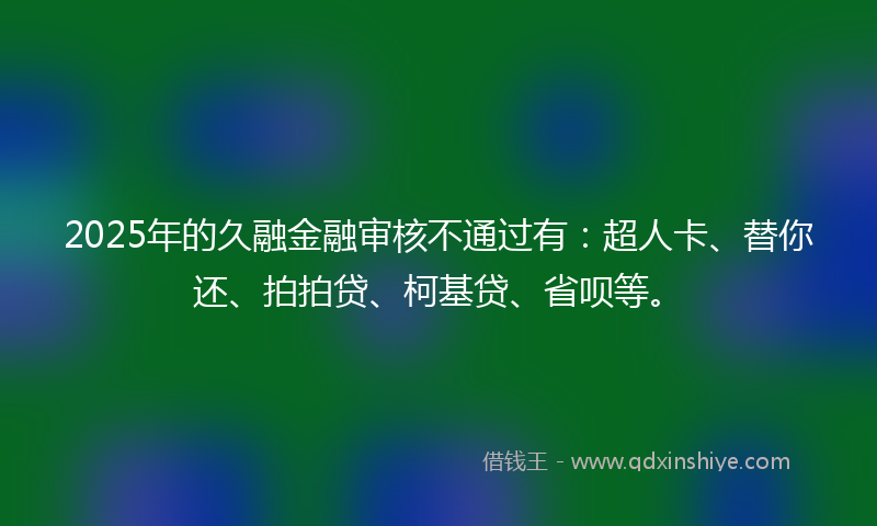 2025年的久融金融审核不通过有：超人卡、替你还、拍拍贷、柯基贷、省呗等。