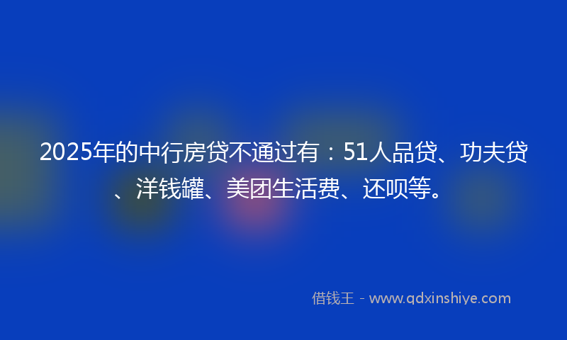 2025年的中行房贷不通过有：51人品贷、功夫贷、洋钱罐、美团生活费、还呗等。
