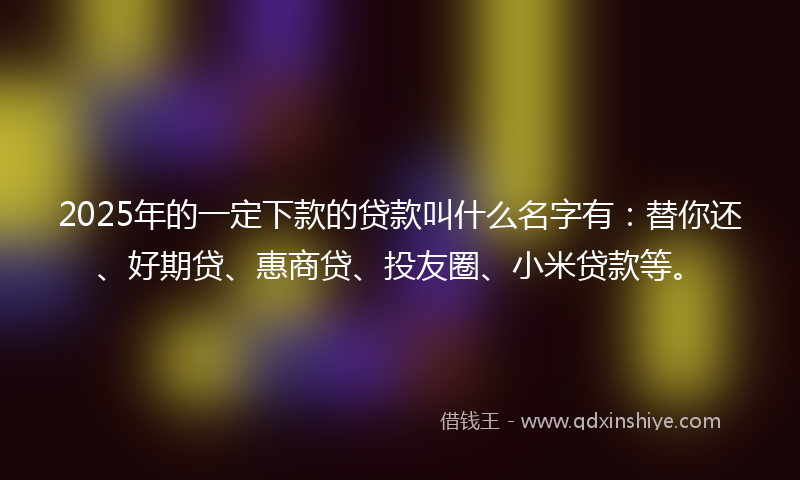 2025年的一定下款的贷款叫什么名字有：替你还、好期贷、惠商贷、投友圈、小米贷款等。