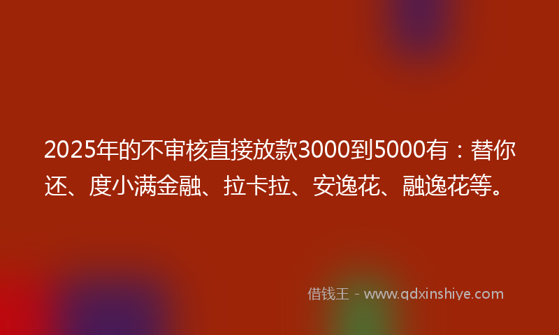 2025年的不审核直接放款3000到5000有：替你还、度小满金融、拉卡拉、安逸花、融逸花等。