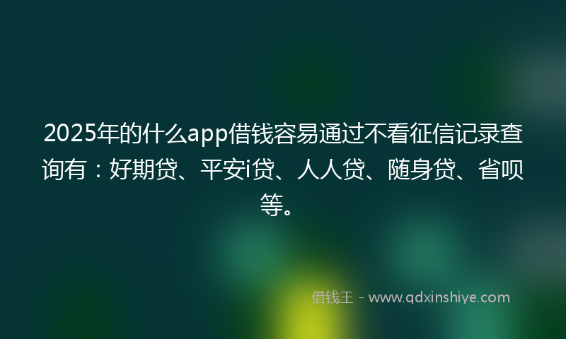 2025年的什么app借钱容易通过不看征信记录查询有：好期贷、平安i贷、人人贷、随身贷、省呗等。