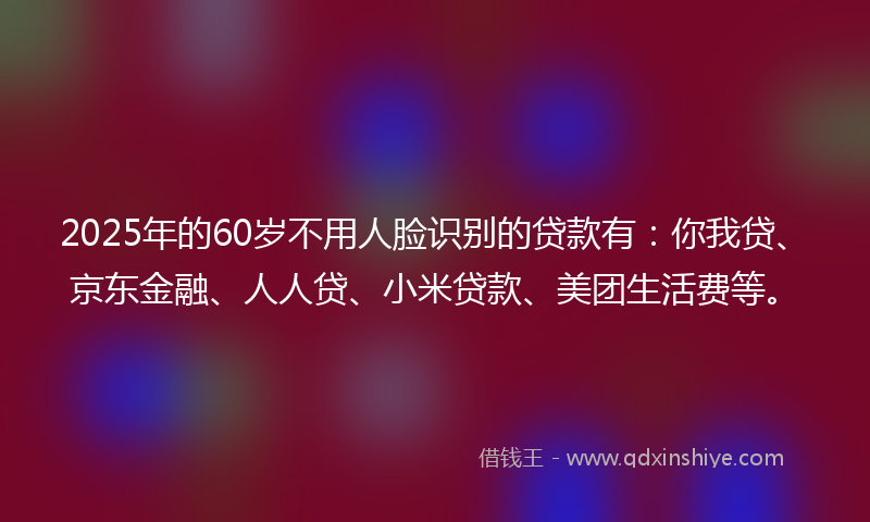 2025年的60岁不用人脸识别的贷款有：你我贷、京东金融、人人贷、小米贷款、美团生活费等。