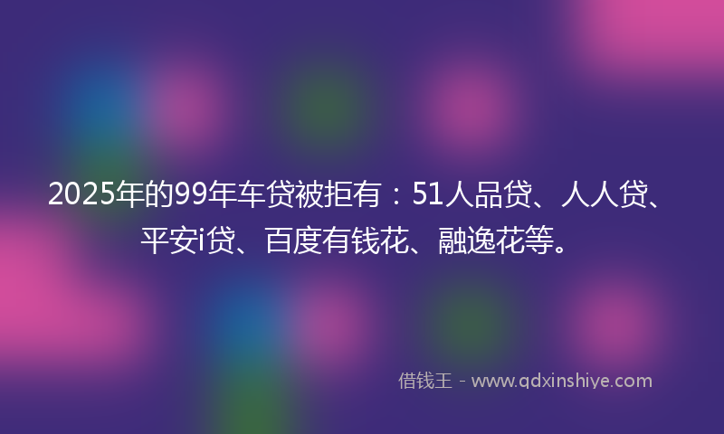 2025年的99年车贷被拒有：51人品贷、人人贷、平安i贷、百度有钱花、融逸花等。