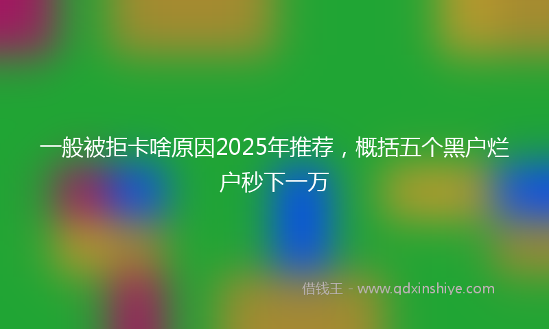 一般被拒卡啥原因2025年推荐，概括五个黑户烂户秒下一万