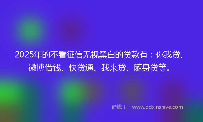 2025年的不看征信无视黑白的贷款有：你我贷、微博借钱、快贷通、我来贷、随身贷等。