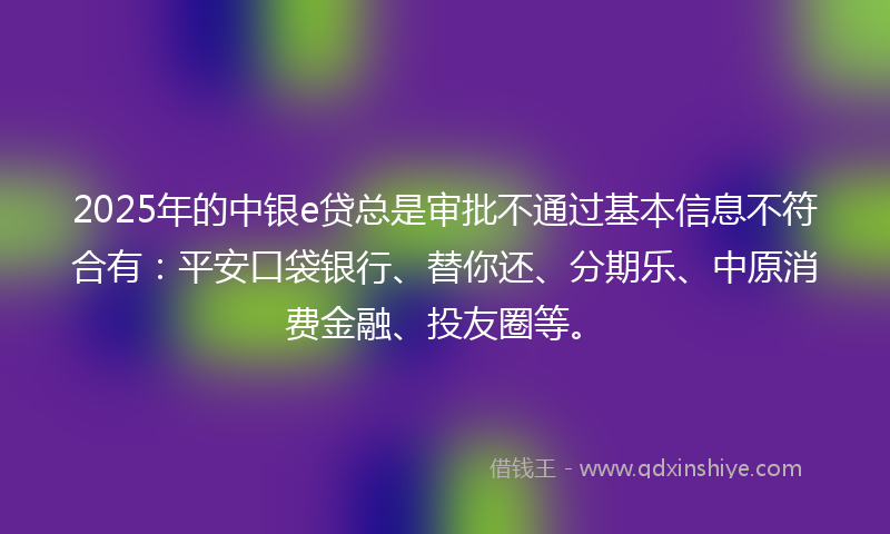 2025年的中银e贷总是审批不通过基本信息不符合有：平安口袋银行、替你还、分期乐、中原消费金融、投友圈等。