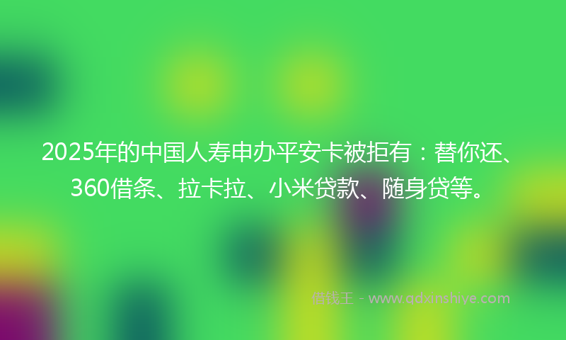 2025年的中国人寿申办平安卡被拒有：替你还、360借条、拉卡拉、小米贷款、随身贷等。