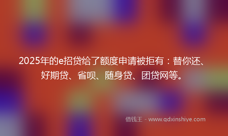 2025年的e招贷给了额度申请被拒有：替你还、好期贷、省呗、随身贷、团贷网等。