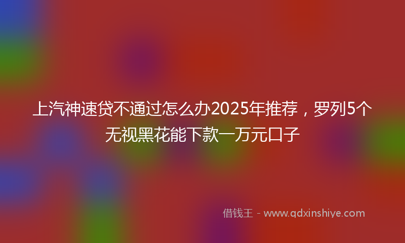 上汽神速贷不通过怎么办2025年推荐，罗列5个无视黑花能下款一万元口子