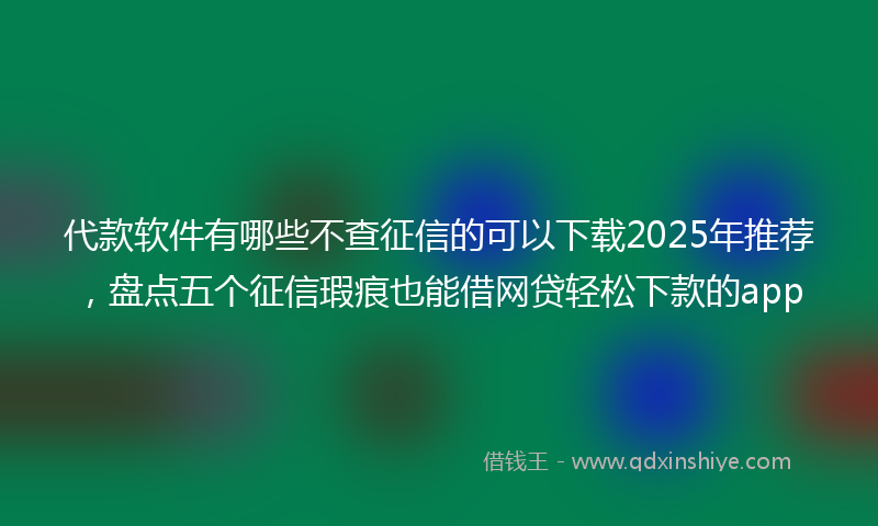 代款软件有哪些不查征信的可以下载2025年推荐，盘点五个征信瑕疵也能借网贷轻松下款的app