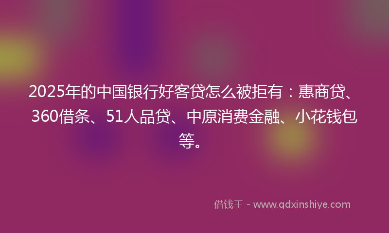 2025年的中国银行好客贷怎么被拒有：惠商贷、360借条、51人品贷、中原消费金融、小花钱包等。