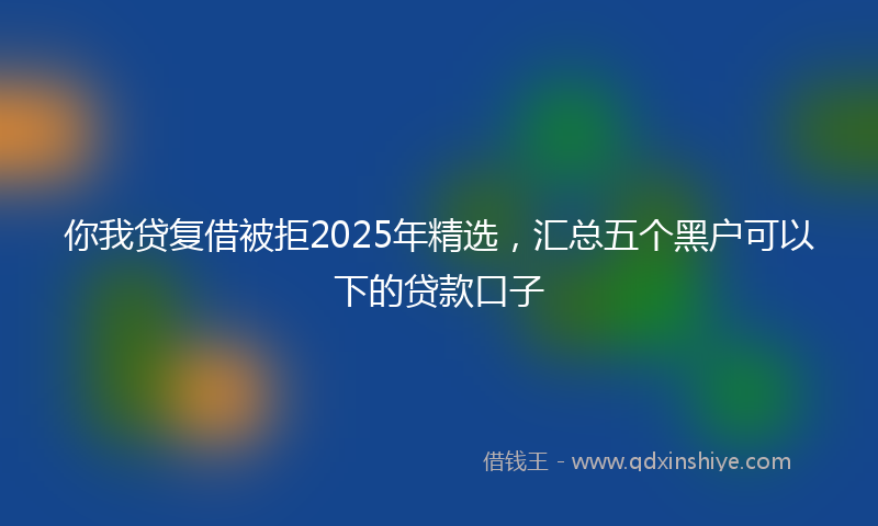 你我贷复借被拒2025年精选，汇总五个黑户可以下的贷款口子