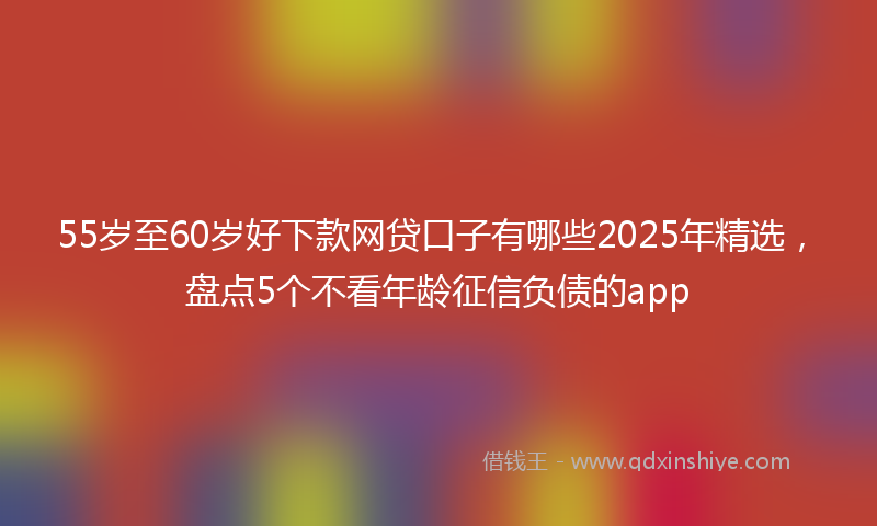 55岁至60岁好下款网贷口子有哪些2025年精选，盘点5个不看年龄征信负债的app