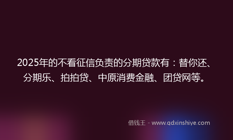 2025年的不看征信负责的分期贷款有：替你还、分期乐、拍拍贷、中原消费金融、团贷网等。