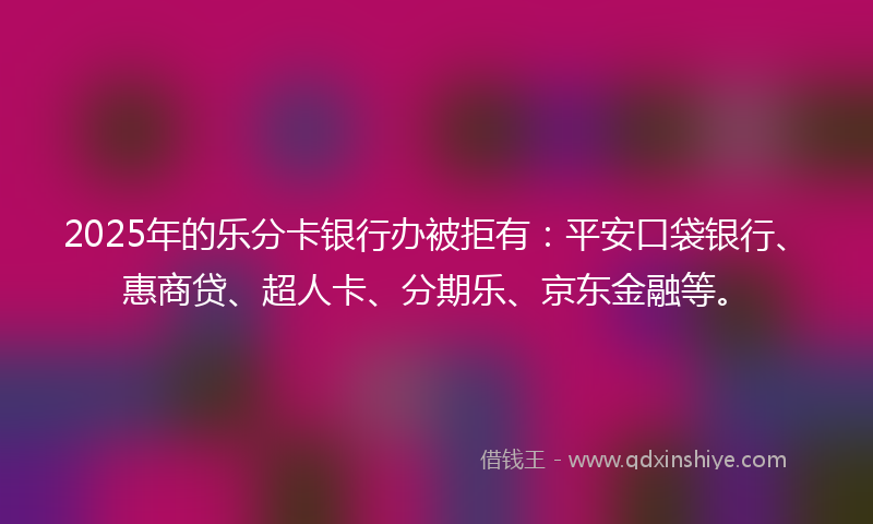 2025年的乐分卡银行办被拒有：平安口袋银行、惠商贷、超人卡、分期乐、京东金融等。