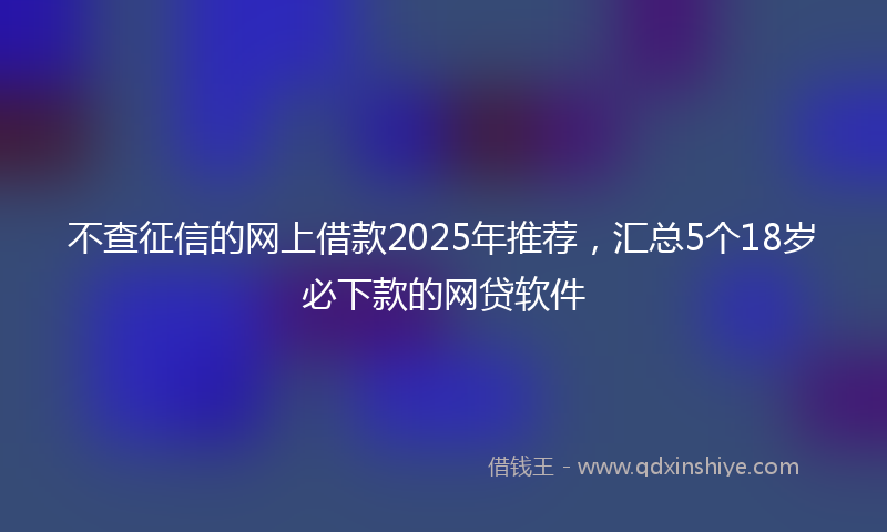不查征信的网上借款2025年推荐，汇总5个18岁必下款的网贷软件