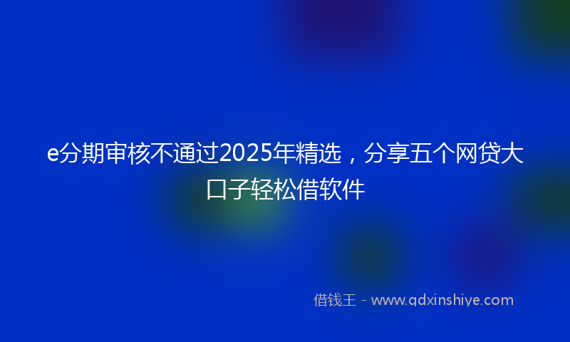 e分期审核不通过2025年精选，分享五个网贷大口子轻松借软件