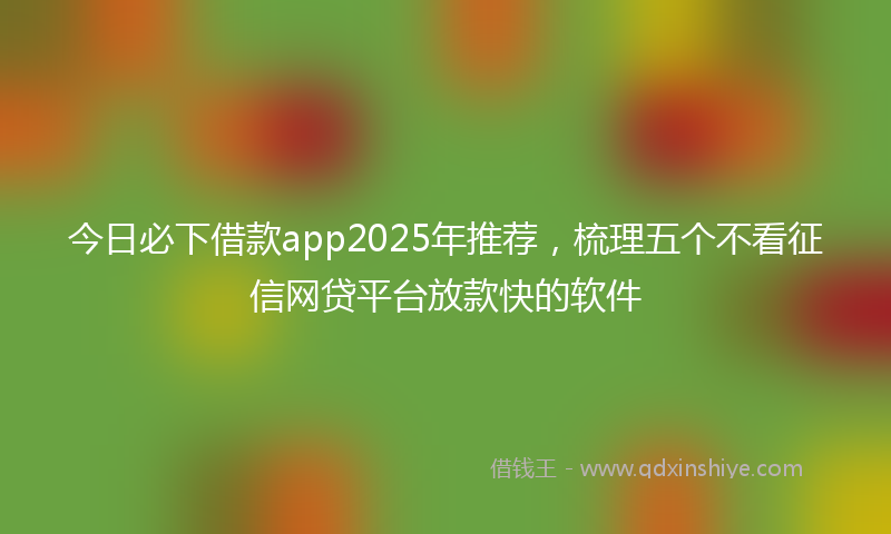 今日必下借款app2025年推荐，梳理五个不看征信网贷平台放款快的软件