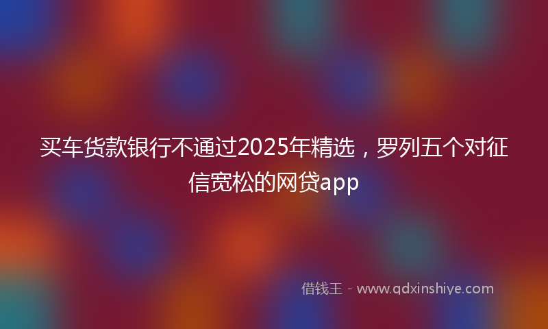买车货款银行不通过2025年精选，罗列五个对征信宽松的网贷app