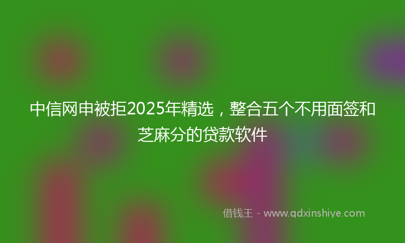 中信网申被拒2025年精选，整合五个不用面签和芝麻分的贷款软件