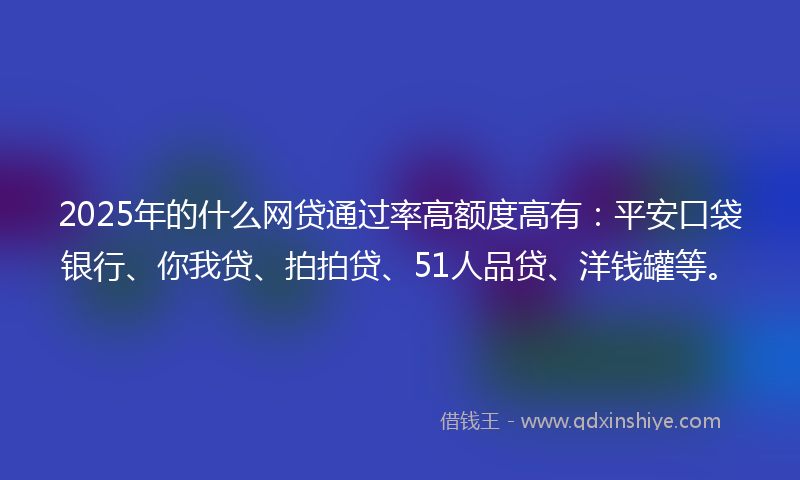 2025年的什么网贷通过率高额度高有：平安口袋银行、你我贷、拍拍贷、51人品贷、洋钱罐等。