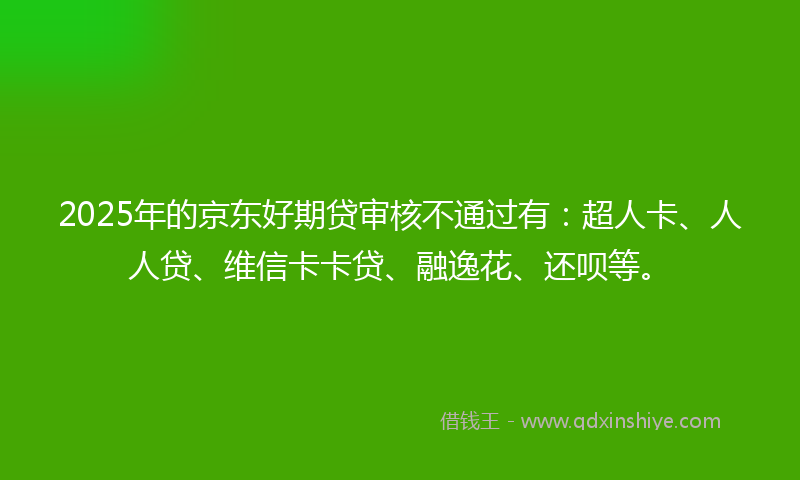 2025年的京东好期贷审核不通过有：超人卡、人人贷、维信卡卡贷、融逸花、还呗等。