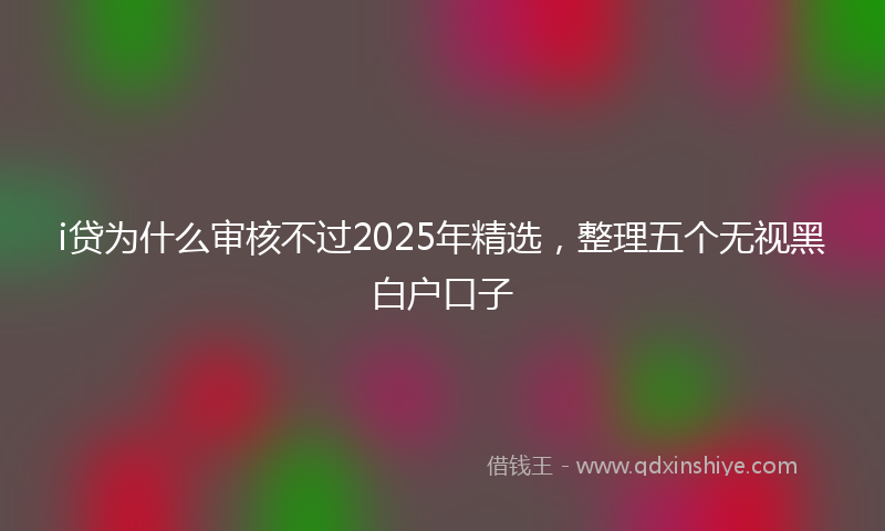 i贷为什么审核不过2025年精选，整理五个无视黑白户口子