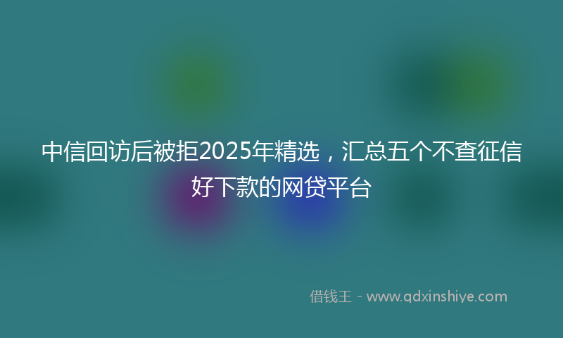 中信回访后被拒2025年精选，汇总五个不查征信好下款的网贷平台