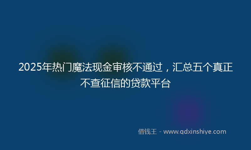 2025年热门魔法现金审核不通过，汇总五个真正不查征信的贷款平台
