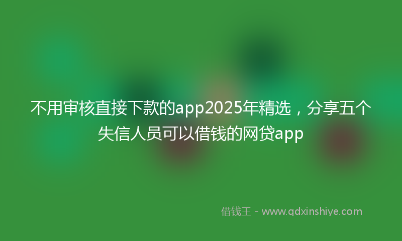 不用审核直接下款的app2025年精选，分享五个失信人员可以借钱的网贷app