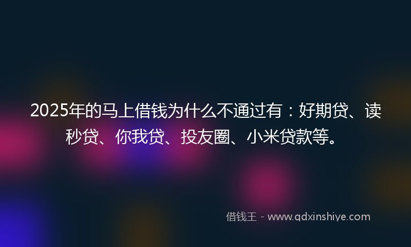 2025年的马上借钱为什么不通过有：好期贷、读秒贷、你我贷、投友圈、小米贷款等。