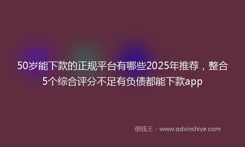 50岁能下款的正规平台有哪些2025年推荐，整合5个综合评分不足有负债都能下款app