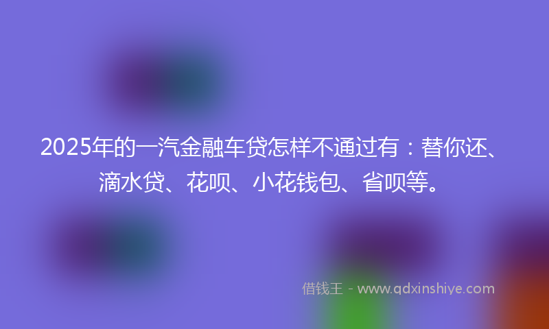2025年的一汽金融车贷怎样不通过有：替你还、滴水贷、花呗、小花钱包、省呗等。