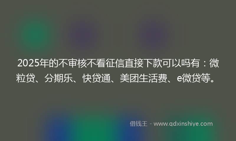 2025年的不审核不看征信直接下款可以吗有：微粒贷、分期乐、快贷通、美团生活费、e微贷等。