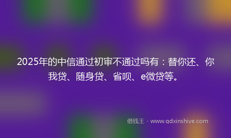 2025年的中信通过初审不通过吗有：替你还、你我贷、随身贷、省呗、e微贷等。